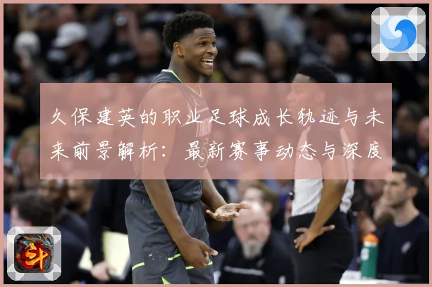 久保建英的职业足球成长轨迹与未来前景解析：最新赛事动态与深度分析