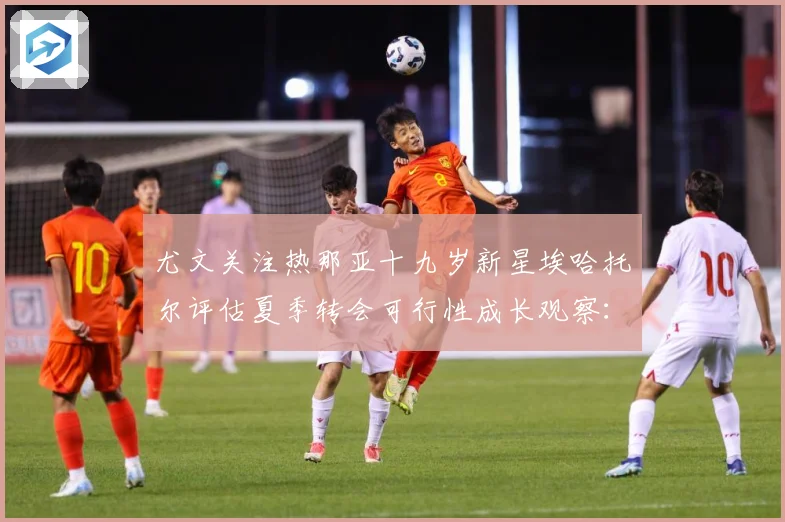 尤文关注热那亚十九岁新星埃哈托尔评估夏季转会可行性成长观察：最新赛事动态与深度分析