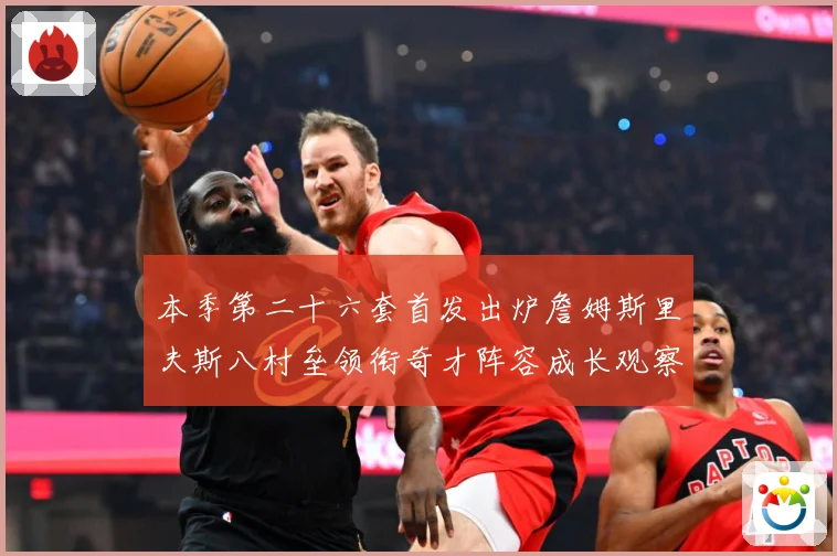 本季第二十六套首发出炉詹姆斯里夫斯八村垒领衔奇才阵容成长观察：最新赛事动态与深度分析