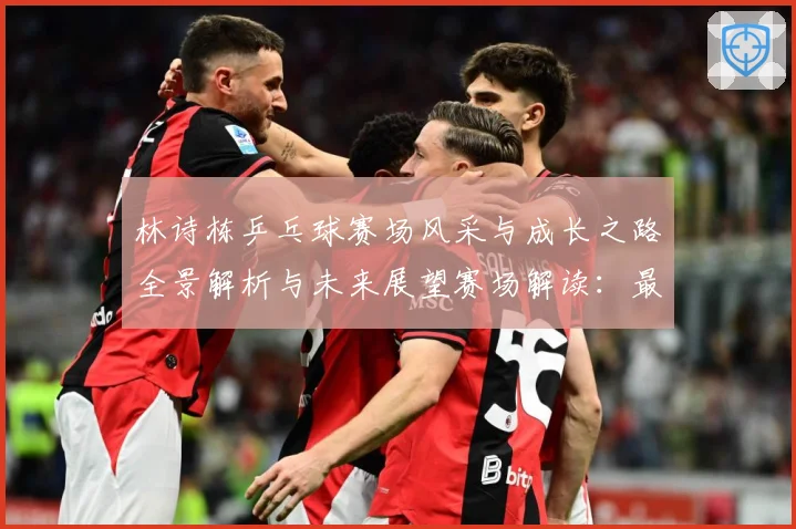 林诗栋乒乓球赛场风采与成长之路全景解析与未来展望赛场解读：最新赛事动态与深度分析