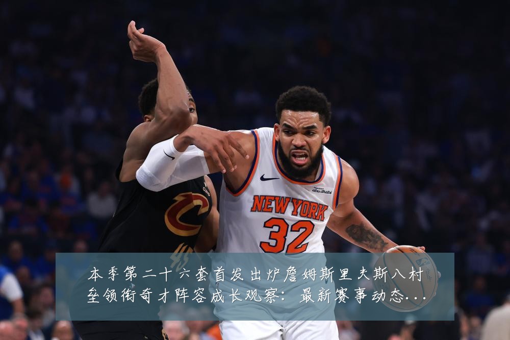 本季第二十六套首发出炉詹姆斯里夫斯八村垒领衔奇才阵容成长观察:最新赛事动态与深度分析