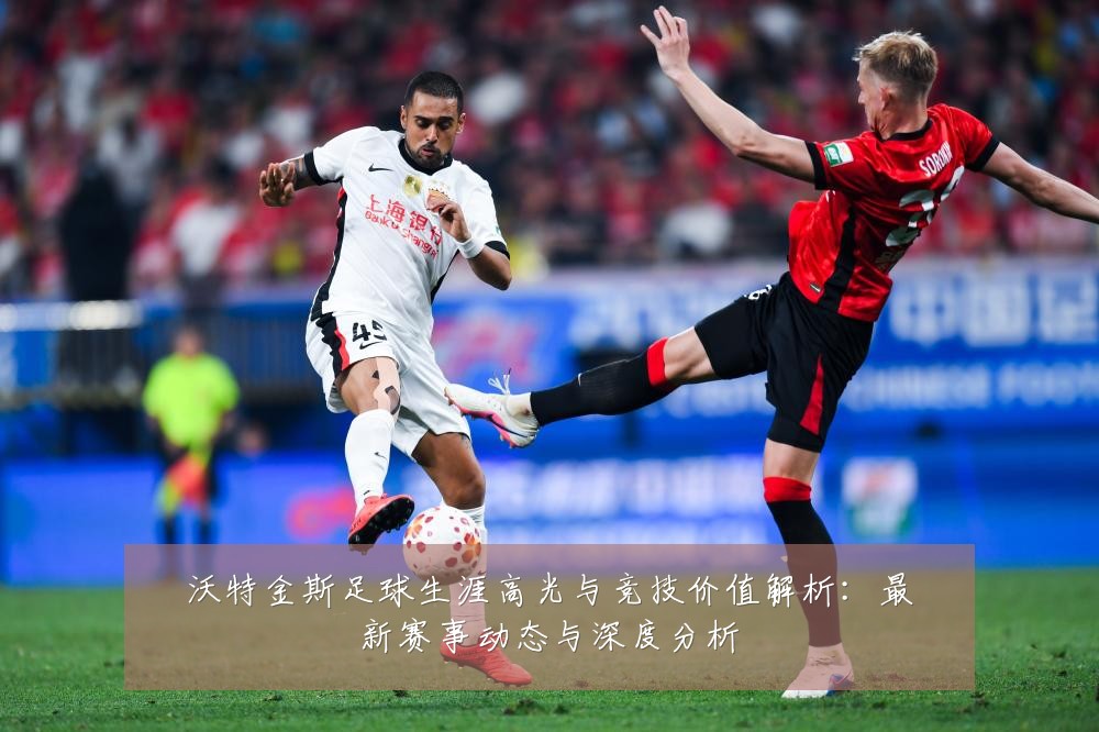沃特金斯足球生涯高光与竞技价值解析：最新赛事动态与深度分析