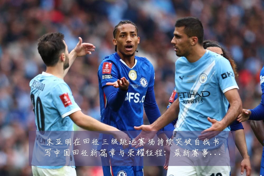 朱亚明在田径三级跳远赛场持续突破自我书写中国田径新篇章与荣耀征程：最新赛事动态与深度分析